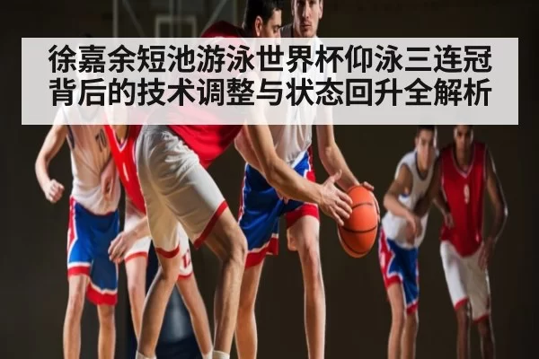 徐嘉余短池游泳世界杯仰泳三连冠背后的技术调整与状态回升全解析