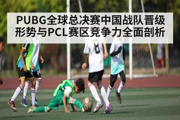 PUBG全球总决赛中国战队晋级形势与PCL赛区竞争力全面剖析